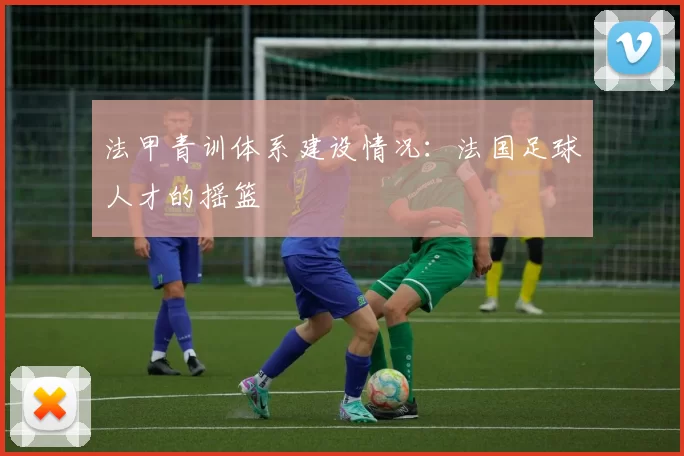 法甲青训体系建设情况：法国足球人才的摇篮