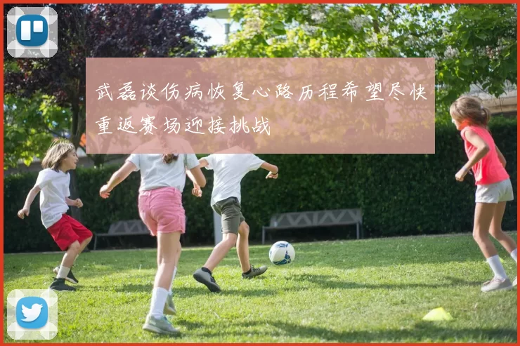 武磊谈伤病恢复心路历程希望尽快重返赛场迎接挑战