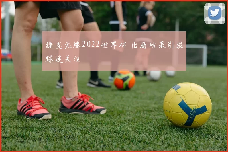 捷克无缘2022世界杯 出局结果引发球迷关注