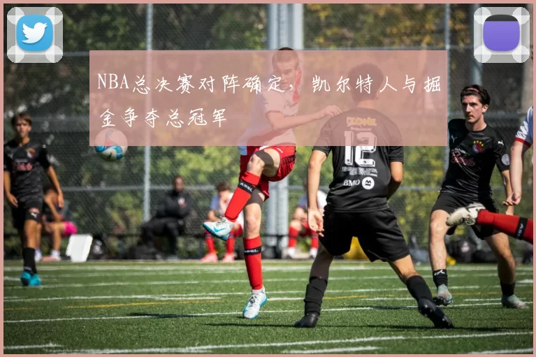 NBA总决赛对阵确定，凯尔特人与掘金争夺总冠军