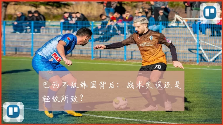 巴西不敌韩国背后：战术失误还是轻敌所致？