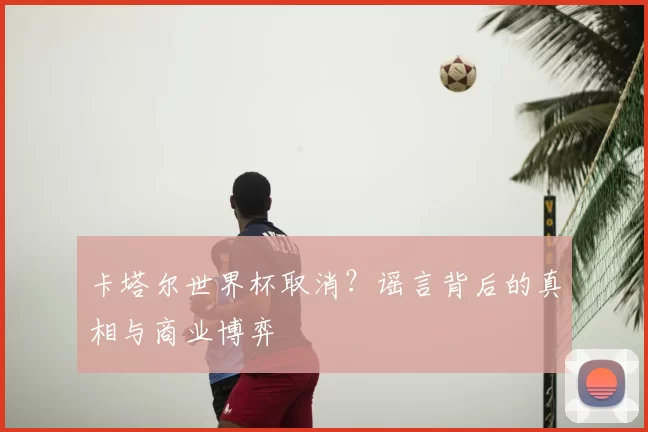 卡塔尔世界杯取消？谣言背后的真相与商业博弈