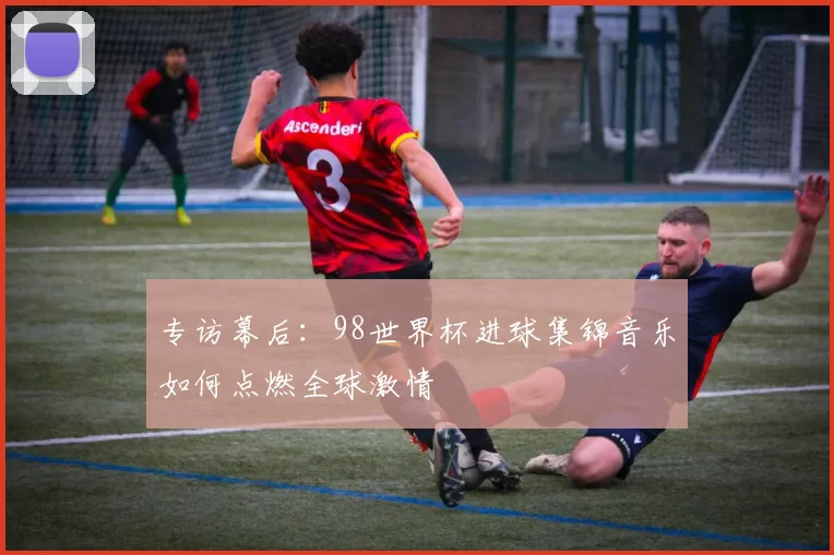 专访幕后：98世界杯进球集锦音乐如何点燃全球激情