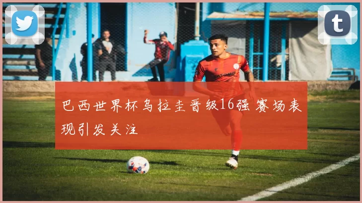 巴西世界杯乌拉圭晋级16强 赛场表现引发关注