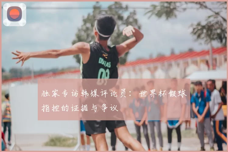 独家专访韩媒评论员:世界杯假球指控的证据与争议