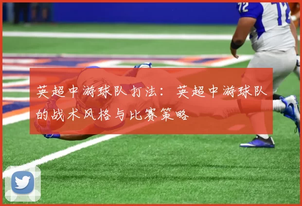 英超中游球队打法：英超中游球队的战术风格与比赛策略