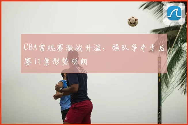 CBA常规赛激战升温,强队争夺季后赛门票形势明朗