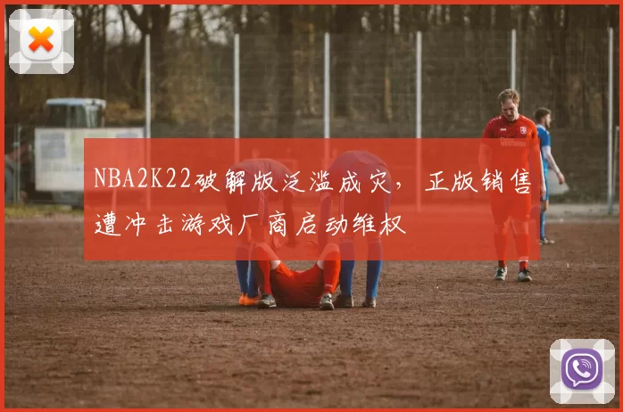 NBA2K22破解版泛滥成灾，正版销售遭冲击游戏厂商启动维权