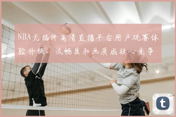 NBA无插件高清直播平台用户观赛体验升级,流畅度和画质成核心竞争力