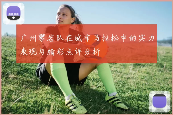 广州攀岩队在城市马拉松中的实力表现与精彩点评分析