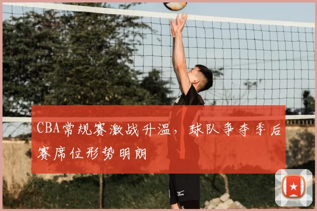 CBA常规赛激战升温,球队争夺季后赛席位形势明朗