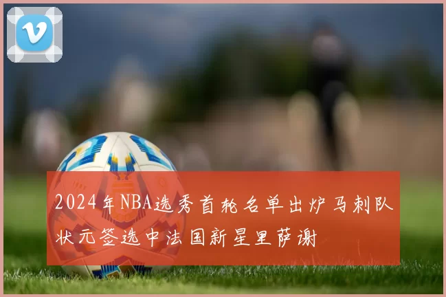 2024年NBA选秀首轮名单出炉马刺队状元签选中法国新星里萨谢