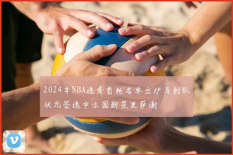 2024年NBA选秀首轮名单出炉马刺队状元签选中法国新星里萨谢