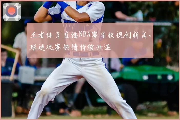 王者体育直播NBA赛季收视创新高，球迷观赛热情持续升温