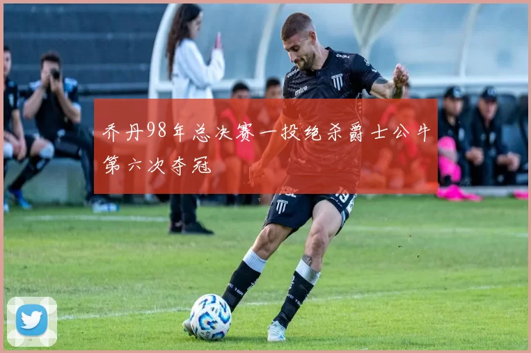 乔丹98年总决赛一投绝杀爵士公牛第六次夺冠