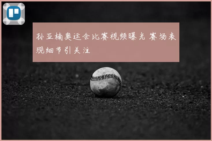 孙亚楠奥运会比赛视频曝光 赛场表现细节引关注