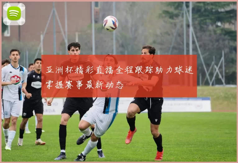 亚洲杯精彩直播全程跟踪助力球迷掌握赛事最新动态