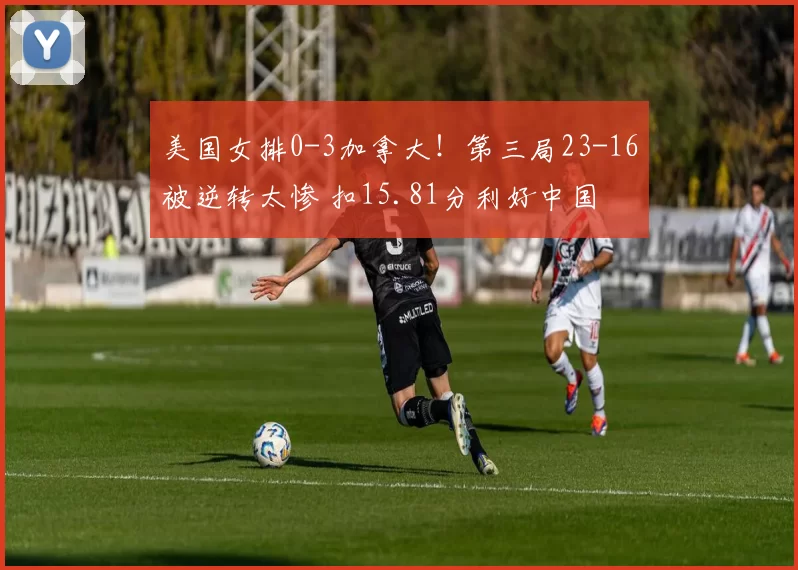 美国女排0-3加拿大！第三局23-16被逆转太惨 扣15.81分利好中国
