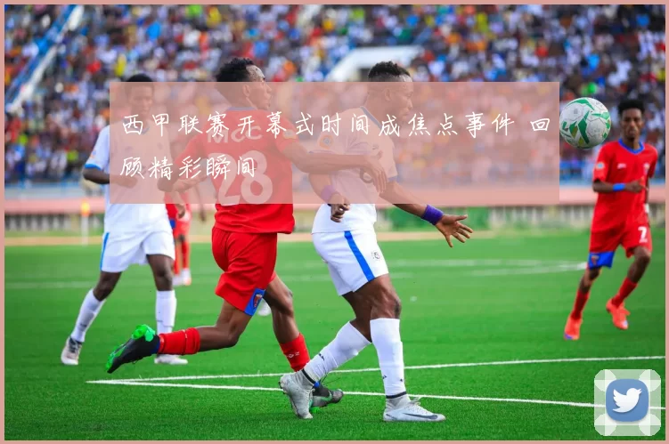 西甲联赛开幕式时间成焦点事件 回顾精彩瞬间