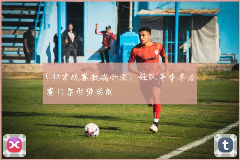 CBA常规赛激战升温,强队争夺季后赛门票形势明朗