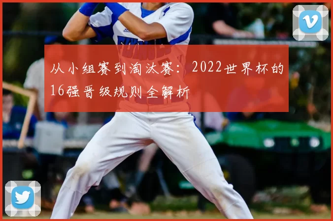 从小组赛到淘汰赛：2022世界杯的16强晋级规则全解析