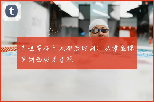 年世界杯十大难忘时刻:从章鱼保罗到西班牙夺冠