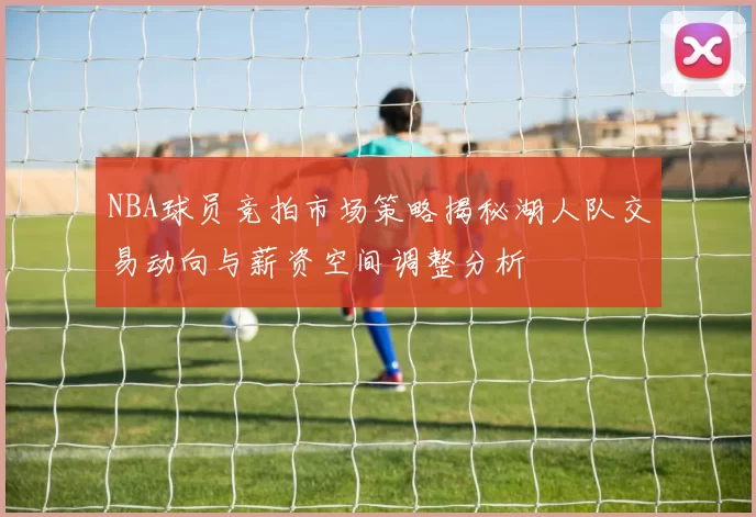 NBA球员竞拍市场策略揭秘湖人队交易动向与薪资空间调整分析