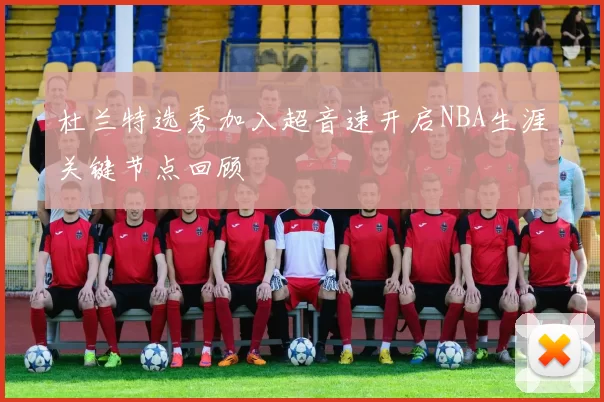 杜兰特选秀加入超音速开启NBA生涯关键节点回顾