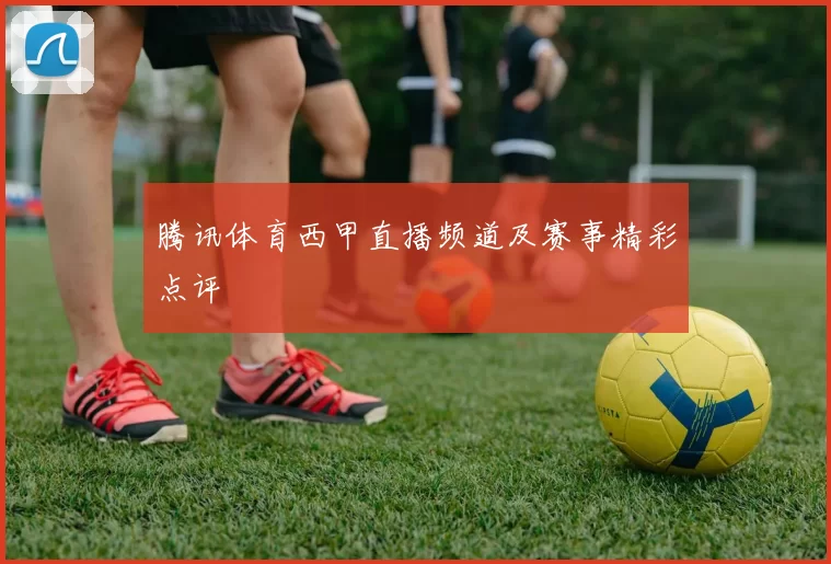 腾讯体育西甲直播频道及赛事精彩点评