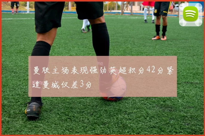 曼联主场表现强劲英超积分42分紧追曼城仅差3分