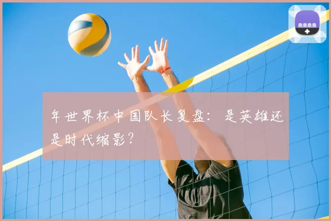 年世界杯中国队长复盘：是英雄还是时代缩影？