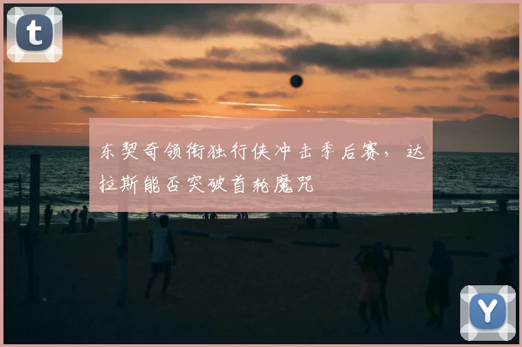 东契奇领衔独行侠冲击季后赛,达拉斯能否突破首轮魔咒