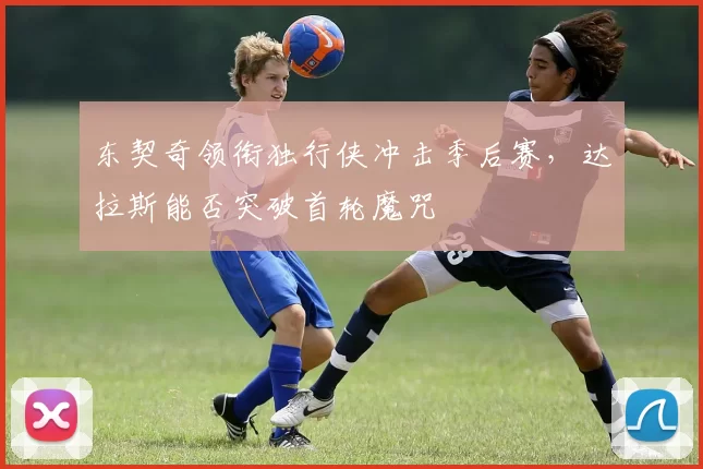 东契奇领衔独行侠冲击季后赛，达拉斯能否突破首轮魔咒