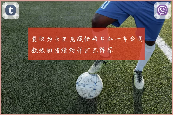 曼联为卡里克提供两年加一年合同教练组将续约并扩充阵容