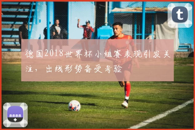 德国2018世界杯小组赛表现引发关注，出线形势备受考验