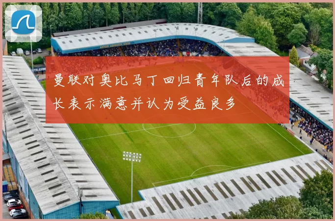 曼联对奥比马丁回归青年队后的成长表示满意并认为受益良多