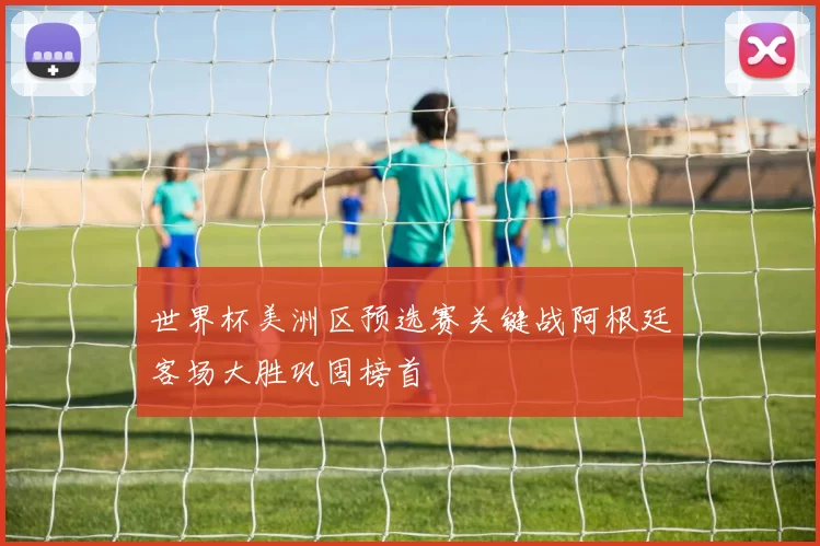 世界杯美洲区预选赛关键战阿根廷客场大胜巩固榜首