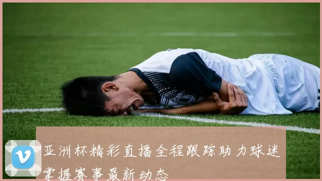 亚洲杯精彩直播全程跟踪助力球迷掌握赛事最新动态