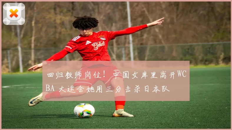 回归教师岗位！中国女库里离开WCBA 大运会她用三分击杀日本队