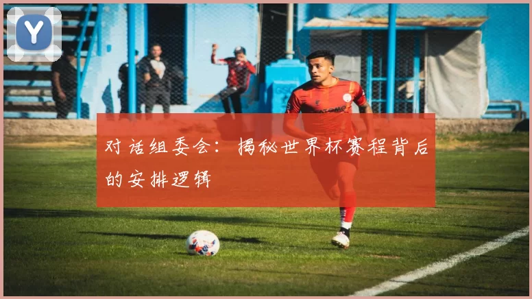 对话组委会：揭秘世界杯赛程背后的安排逻辑