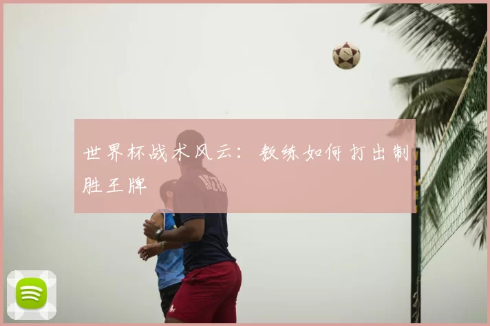 世界杯战术风云：教练如何打出制胜王牌