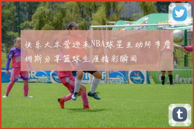 快乐大本营迎来NBA球星互动环节詹姆斯分享篮球生涯精彩瞬间