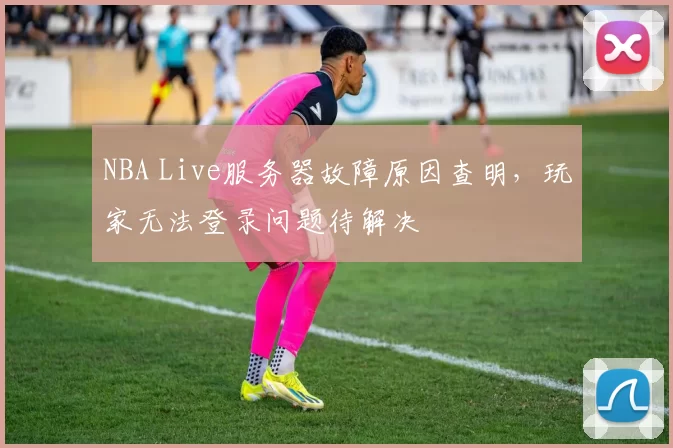 NBA Live服务器故障原因查明，玩家无法登录问题待解决