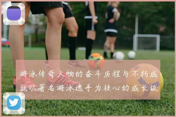 游泳传奇人物的奋斗历程与不朽成就以著名游泳选手为核心的成长故事