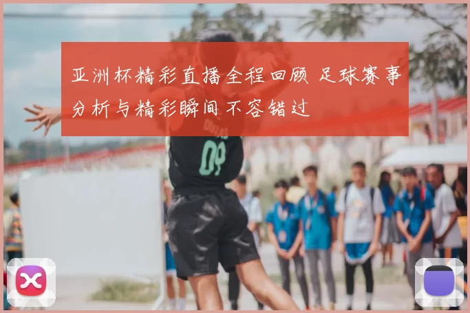 亚洲杯精彩直播全程回顾 足球赛事分析与精彩瞬间不容错过
