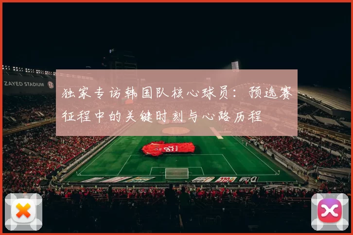 独家专访韩国队核心球员:预选赛征程中的关键时刻与心路历程