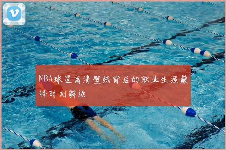NBA球星高清壁纸背后的职业生涯巅峰时刻解读