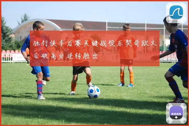 独行侠季后赛关键战役东契奇欧文合砍高分逆转胜出