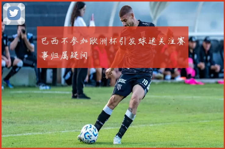 巴西不参加欧洲杯引发球迷关注赛事归属疑问