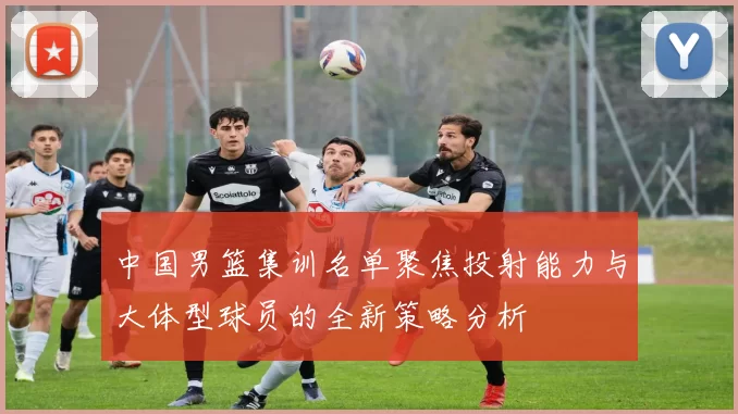 中国男篮集训名单聚焦投射能力与大体型球员的全新策略分析